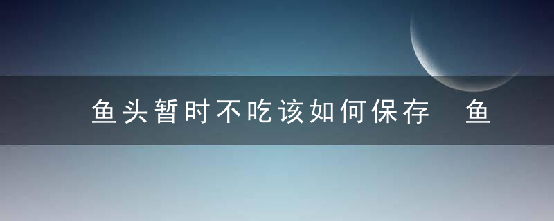 鱼头暂时不吃该如何保存 鱼头暂时不吃怎么保存